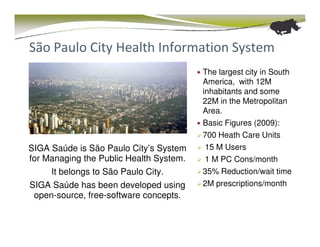São Paulo City Health Information System
                                         The largest city in South
                                         America, with 12M
                                         inhabitants and some
                                         22M in the Metropolitan
                                         Area.
                                         Basic Figures (2009):
                                         700 Heath Care Units
SIGA Saúde is São Paulo City’s System     15 M Users
for Managing the Public Health System.    1 M PC Cons/month
     It belongs to São Paulo City.       35% Reduction/wait time
SIGA Saúde has been developed using      2M prescriptions/month
 open-source, free-software concepts.
 