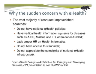 Why the sudden concern with eHealth?
  The vast majority of resource-impoverished
  countries:
     Do not have national eHealth policies;
     Have vertical health information systems for diseases
     such as AIDS, Malaria and TB, often donor-funded;
     Lack proper HR on Health Informatics;
     Do not have access to standards;
     Do not appreciate the complexity of national eHealth
     infrastructure.

 From: eHealth Enterprise Architecture for Emerging and Developing
 Countries, PPT presentation as part of NWIP for ISO
 