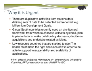 Why it is Urgent
  There are duplicative activities from stakeholders
  defining sets of data to be collected and reported, e.g.
  Millennium Development Goals.
  Global South countries urgently need an architectural
  framework from which to conceive eHealth systems, plan
  implementations, make build-or-buy decisions, decide on
  acquisitions and undertake related activities.
  Low resource countries that are starting to use IT in
  health must make the right decisions now in order to be
  able to support interoperability and scalability of
  applications.

 From: eHealth Enterprise Architecture for Emerging and Developing
 Countries, PPT presentation as part of NWIP for ISO
 