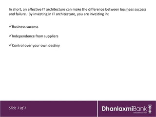 In short, an effective IT architecture can make the difference between business success
and failure. By investing in IT architecture, you are investing in:


Business success

Independence from suppliers

Control over your own destiny




Slide 7 of 7
 