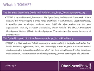 What Is TOGAF?
The Business Executive's Guide to IT Architecture, http://www.opengroup.org
 • TOGAF is an architectural framework - The Open Group Architectural Framework. It is a
  valuable tool for developing a broad range of different IT architectures. Most importantly,
  it enables you to design, evaluate, and build the right architecture for your
  organization. The key to TOGAF is a reliable, proven method - the TOGAF Architecture
  Development Method (ADM) - for developing an IT architecture that meets the needs of
  your business
The Open Group Architecture Framework, http://en.wikipedia.org
 • TOGAF is a high level and holistic approach to design, which is typically modeled at four
  levels: Business, Application, Data, and Technology. It tries to give a well-tested overall
  starting model to information architects, which can then be built upon. It relies heavily on
  modularization, standardization and already existing, proven technologies and products




 Slide 3 of 6
 