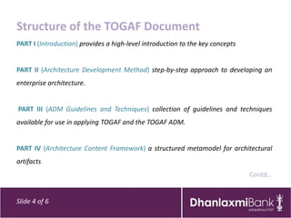 Structure of the TOGAF Document
PART I (Introduction) provides a high-level introduction to the key concepts


PART II (Architecture Development Method) step-by-step approach to developing an
enterprise architecture.


PART III (ADM Guidelines and Techniques) collection of guidelines and techniques
available for use in applying TOGAF and the TOGAF ADM.


PART IV (Architecture Content Framework) a structured metamodel for architectural
artifacts.
                                                                               Contd…


Slide 4 of 6
 