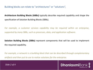 Building blocks can relate to "architectures" or "solutions“,


Architecture Building Blocks (ABBs) typically describe required capability and shape the
specification of Solution Building Blocks (SBBs).


For example, a customer services capability may be required within an enterprise,
supported by many SBBs, such as processes, data, and application software.


Solution Building Blocks (SBBs) represent components that will be used to implement
the required capability.


For example, a network is a building block that can be described through complementary
artifacts and then put to use to realize solutions for the enterprise.


Slide 2 of 4
 