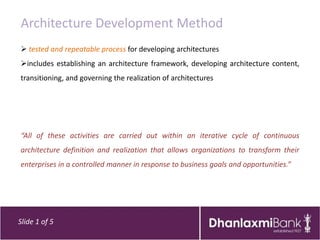 Architecture Development Method
 tested and repeatable process for developing architectures
includes establishing an architecture framework, developing architecture content,
transitioning, and governing the realization of architectures




“All of these activities are carried out within an iterative cycle of continuous
architecture definition and realization that allows organizations to transform their
enterprises in a controlled manner in response to business goals and opportunities.”




Slide 1 of 5
 