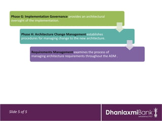 Phase G: Implementation Governance provides an architectural
 oversight of the implementation.


        Phase H: Architecture Change Management establishes
        procedures for managing change to the new architecture.


               Requirements Management examines the process of
               managing architecture requirements throughout the ADM .




Slide 5 of 5
 