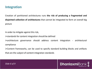 Integration

Creation of partitioned architectures runs the risk of producing a fragmented and
disjointed collection of architectures that cannot be integrated to form an overall big
picture


In order to mitigate against this risk,
standards for content integration should be defined
architecture governance should address content integration - architectural
compliance
Content frameworks, can be used to specify standard building blocks and artifacts
that are the subject of content integration standards



Slide 6 of 9
 