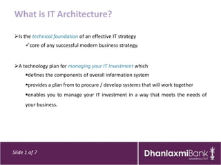 What is IT Architecture?

Is the technical foundation of an effective IT strategy
      core of any successful modern business strategy.


A technology plan for managing your IT Investment which
      defines the components of overall information system
      provides a plan from to procure / develop systems that will work together
      enables you to manage your IT investment in a way that meets the needs of
      your business.




Slide 1 of 7
 