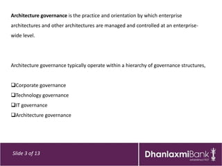 Architecture governance is the practice and orientation by which enterprise
architectures and other architectures are managed and controlled at an enterprise-
wide level.




Architecture governance typically operate within a hierarchy of governance structures,


Corporate governance
Technology governance
IT governance
Architecture governance




Slide 3 of 13
 