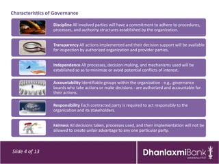 Characteristics of Governance

                  Discipline All involved parties will have a commitment to adhere to procedures,
                  processes, and authority structures established by the organization.


                  Transparency All actions implemented and their decision support will be available
                  for inspection by authorized organization and provider parties.


                  Independence All processes, decision-making, and mechanisms used will be
                  established so as to minimize or avoid potential conflicts of interest.

                  Accountability Identifiable groups within the organization - e.g., governance
                  boards who take actions or make decisions - are authorized and accountable for
                  their actions.

                  Responsibility Each contracted party is required to act responsibly to the
                  organization and its stakeholders.


                  Fairness All decisions taken, processes used, and their implementation will not be
                  allowed to create unfair advantage to any one particular party.



Slide 4 of 13
 