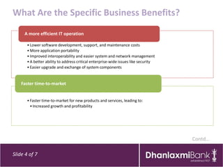 What Are the Specific Business Benefits?
     A more efficient IT operation

       • Lower software development, support, and maintenance costs
       • More application portability
       • Improved interoperability and easier system and network management
       • A better ability to address critical enterprise-wide issues like security
       • Easier upgrade and exchange of system components


    Faster time-to-market


       • Faster time-to-market for new products and services, leading to:
         • Increased growth and profitability




                                                                                     Contd…

Slide 4 of 7
 