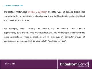 Content Metamodel

The content metamodel provides a definition of all the types of building blocks that
may exist within an architecture, showing how these building blocks can be described
and related to one another.


For   example,    when     creating   an   architecture,   an    architect   will   identify
applications, "data entities" held within applications, and technologies that implement
those applications. These applications will in turn support particular groups of
business user or actor, and will be used to fulfil "business services".




 Slide 1 of 6
 
