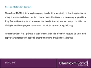 Core and Extension Content

The role of TOGAF is to provide an open standard for architecture that is applicable in
many scenarios and situations. In order to meet this vision, it is necessary to provide a
fully featured enterprise architecture metamodel for content and also to provide the
ability to avoid carrying out unnecessary activities by supporting tailoring.


The metamodel must provide a basic model with the minimum feature set and then
support the inclusion of optional extensions during engagement tailoring.




Slide 3 of 6
 