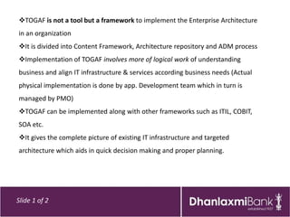 TOGAF is not a tool but a framework to implement the Enterprise Architecture
in an organization
It is divided into Content Framework, Architecture repository and ADM process
Implementation of TOGAF involves more of logical work of understanding
business and align IT infrastructure & services according business needs (Actual
physical implementation is done by app. Development team which in turn is
managed by PMO)
TOGAF can be implemented along with other frameworks such as ITIL, COBIT,
SOA etc.
It gives the complete picture of existing IT infrastructure and targeted
architecture which aids in quick decision making and proper planning.




Slide 1 of 2
 