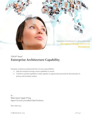 © QR Systems Inc. 2014 1 | P a g e
TOGAF® based
Enterprise Architecture Capability
Enterprise architecture professionals have two key responsibilities:
 Help the enterprise leverage current capabilities to utmost
 Transform essential capabilities to help capitalize on opportunities presented by discontinuities in
primary and secondary markets
By:
Major Jason Uppal, P.Eng.
Open CA Level 3 Certified Chief Architect
Date: April 2014
Enterprise Architecture is about delivering
Disruptive Change without the
Disruptions
 