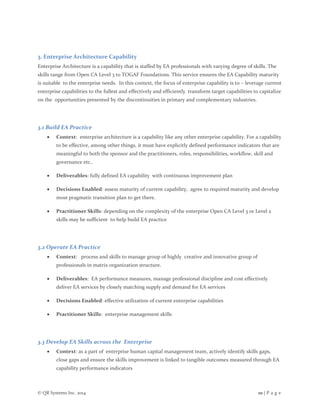 © QR Systems Inc. 2014 10 | P a g e
3. Enterprise Architecture Capability
Enterprise Architecture is a capability that is staffed by EA professionals with varying degree of skills. The
skills range from Open CA Level 3 to TOGAF Foundations. This service ensures the EA Capability maturity
is suitable to the enterprise needs. In this context, the focus of enterprise capability is to – leverage current
enterprise capabilities to the fullest and effectively and efficiently transform target capabilities to capitalize
on the opportunities presented by the discontinuities in primary and complementary industries.
3.1 Build EA Practice
 Context: enterprise architecture is a capability like any other enterprise capability. For a capability
to be effective, among other things, it must have explicitly defined performance indicators that are
meaningful to both the sponsor and the practitioners, roles, responsibilities, workflow, skill and
governance etc..
 Deliverables: fully defined EA capability with continuous improvement plan
 Decisions Enabled: assess maturity of current capability, agree to required maturity and develop
most pragmatic transition plan to get there.
 Practitioner Skills: depending on the complexity of the enterprise Open CA Level 3 or Level 2
skills may be sufficient to help build EA practice
3.2 Operate EA Practice
 Context: process and skills to manage group of highly creative and innovative group of
professionals in matrix organization structure.
 Deliverables: EA performance measures, manage professional discipline and cost effectively
deliver EA services by closely matching supply and demand for EA services
 Decisions Enabled: effective utilization of current enterprise capabilities
 Practitioner Skills: enterprise management skills
3.3 Develop EA Skills across the Enterprise
 Context: as a part of enterprise human capital management team, actively identify skills gaps,
close gaps and ensure the skills improvement is linked to tangible outcomes measured through EA
capability performance indicators
 