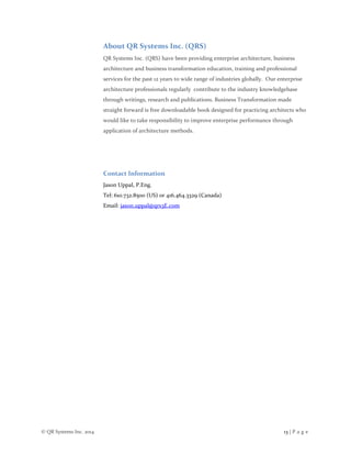 © QR Systems Inc. 2014 13 | P a g e
About QR Systems Inc. (QRS)
QR Systems Inc. (QRS) have been providing enterprise architecture, business
architecture and business transformation education, training and professional
services for the past 12 years to wide range of industries globally. Our enterprise
architecture professionals regularly contribute to the industry knowledgebase
through writings, research and publications. Business Transformation made
straight forward is free downloadable book designed for practicing architects who
would like to take responsibility to improve enterprise performance through
application of architecture methods.
Contact Information
Jason Uppal, P.Eng.
Tel: 610.732.8500 (US) or 416.464.3329 (Canada)
Email: jason.uppal@qrs3E.com
 