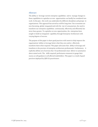 © QR Systems Inc. 2014 2 | P a g e
Abstract
The ability to leverage current enterprise capabilities and to manage changes to
these capabilities to capitalize on new opportunities can hardly be considered new
work. In the past, this work was undertaken by different disciplines and groups in
organizations. This approach has served us well for long time. Our economies are
now becoming global, integrated and with the rise of consumerism, the need to
transform our enterprise capabilities continuously, effectively and efficiently has
never been greater. To capitalize on new opportunities, the enterprises have
sought to build an integrated capability through Enterprise Architecture with
varying degrees of success.
The purpose of this paper is share good practices with intent to help improve the
organizations’ ability to leverage better what they own and/or effectively
transform them when required. This paper advocates that ability to leverage and
transform is the province of enterprise architecture professionals. Furthermore, it
explicitly defines set of services that EA professionals must deliver to systematize
above stated work. The skills required, performance measures to gauge their
sucess as well guidance to all affected stakeholders. This paper is a result of good
practices deployed by QRS EA practitioners.
 
