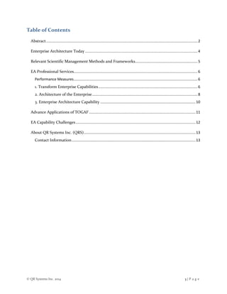 © QR Systems Inc. 2014 3 | P a g e
Table of Contents
Abstract....................................................................................................................................................2
Enterprise Architecture Today..............................................................................................................4
Relevant Scientific Management Methods and Frameworks.............................................................5
EA Professional Services.........................................................................................................................6
Performance Measures.........................................................................................................................6
1. Transform Enterprise Capabilities.................................................................................................6
2. Architecture of the Enterprise.......................................................................................................8
3. Enterprise Architecture Capability .............................................................................................10
Advance Applications of TOGAF ........................................................................................................11
EA Capability Challenges.....................................................................................................................12
About QR Systems Inc. (QRS).............................................................................................................13
Contact Information.........................................................................................................................13
 