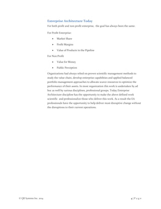© QR Systems Inc. 2014 4 | P a g e
Enterprise Architecture Today
For both profit and non profit enterprise, the goal has always been the same:
For Profit Enterprise:
 Market Share
 Profit Margins
 Value of Products in the Pipeline
For Non Profit
 Value for Money
 Public Perception
Organizations had always relied on proven scientific management methods to
study the value chain, develop enterprise capabilities and applied balanced
portfolio management approaches to allocate scarce resources to optimize the
performance of their assets. In most organization this work is undertaken by ad
hoc as well by various disciplines, professional groups. Today Enterprise
Architecture discipline has the opportunity to make the above defined work
scientific and professionalize those who deliver this work. As a result the EA
professionals have the opportunity to help deliver most disruptive change without
the disruptions to their current operations.
 
