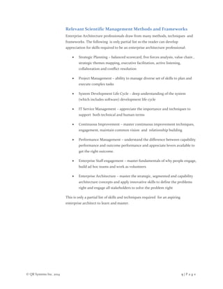 © QR Systems Inc. 2014 5 | P a g e
Relevant Scientific Management Methods and Frameworks
Enterprise Architecture professionals draw from many methods, techniques and
frameworks. The following is only partial list so the reader can develop
appreciation for skills required to be an enterprise architecture professional:
 Strategic Planning – balanced scorecard, five forces analysis, value chain ,
strategic themes mapping, executive facilitation, active listening,
collaboration and conflict resolution
 Project Management – ability to manage diverse set of skills to plan and
execute complex tasks
 System Development Life Cycle – deep understanding of the system
(which includes software) development life cycle
 IT Service Management – appreciate the importance and techniques to
support both technical and human terms
 Continuous Improvement – master continuous improvement techniques,
engagement, maintain common vision and relationship building
 Performance Management – understand the difference between capability
performance and outcome performance and appreciate levers available to
get the right outcome.
 Enterprise Staff engagement – master fundamentals of why people engage,
build ad hoc teams and work as volunteers
 Enterprise Architecture – master the strategic, segmented and capability
architecture concepts and apply innovative skills to define the problems
right and engage all stakeholders to solve the problem right
This is only a partial list of skills and techniques required for an aspiring
enterprise architect to learn and master.
 