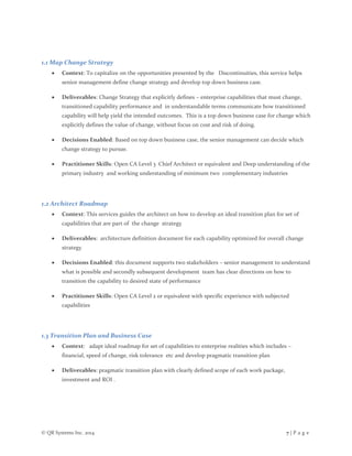 © QR Systems Inc. 2014 7 | P a g e
1.1 Map Change Strategy
 Context: To capitalize on the opportunities presented by the Discontinuities, this service helps
senior management define change strategy and develop top down business case.
 Deliverables: Change Strategy that explicitly defines – enterprise capabilities that must change,
transitioned capability performance and in understandable terms communicate how transitioned
capability will help yield the intended outcomes. This is a top down business case for change which
explicitly defines the value of change, without focus on cost and risk of doing.
 Decisions Enabled: Based on top down business case, the senior management can decide which
change strategy to pursue.
 Practitioner Skills: Open CA Level 3 Chief Architect or equivalent and Deep understanding of the
primary industry and working understanding of minimum two complementary industries
1.2 Architect Roadmap
 Context: This services guides the architect on how to develop an ideal transition plan for set of
capabilities that are part of the change strategy
 Deliverables: architecture definition document for each capability optimized for overall change
strategy
 Decisions Enabled: this document supports two stakeholders – senior management to understand
what is possible and secondly subsequent development team has clear directions on how to
transition the capability to desired state of performance
 Practitioner Skills: Open CA Level 2 or equivalent with specific experience with subjected
capabilities
1.3 Transition Plan and Business Case
 Context: adapt ideal roadmap for set of capabilities to enterprise realities which includes –
financial, speed of change, risk tolerance etc and develop pragmatic transition plan
 Deliverables: pragmatic transition plan with clearly defined scope of each work package,
investment and ROI .
 