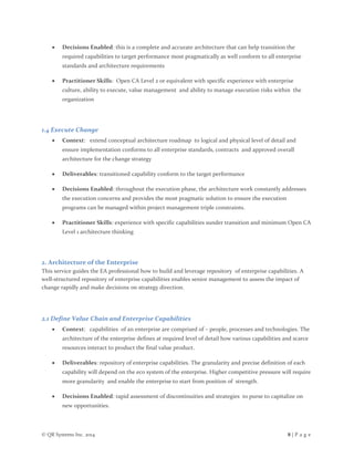 © QR Systems Inc. 2014 8 | P a g e
 Decisions Enabled: this is a complete and accurate architecture that can help transition the
required capabilities to target performance most pragmatically as well conform to all enterprise
standards and architecture requirements
 Practitioner Skills: Open CA Level 2 or equivalent with specific experience with enterprise
culture, ability to execute, value management and ability to manage execution risks within the
organization
1.4 Execute Change
 Context: extend conceptual architecture roadmap to logical and physical level of detail and
ensure implementation conforms to all enterprise standards, contracts and approved overall
architecture for the change strategy
 Deliverables: transitioned capability conform to the target performance
 Decisions Enabled: throughout the execution phase, the architecture work constantly addresses
the execution concerns and provides the most pragmatic solution to ensure the execution
programs can be managed within project management triple constraints.
 Practitioner Skills: experience with specific capabilities sunder transition and minimum Open CA
Level 1 architecture thinking
2. Architecture of the Enterprise
This service guides the EA professional how to build and leverage repository of enterprise capabilities. A
well-structured repository of enterprise capabilities enables senior management to assess the impact of
change rapidly and make decisions on strategy direction.
2.1 Define Value Chain and Enterprise Capabilities
 Context: capabilities of an enterprise are comprised of – people, processes and technologies. The
architecture of the enterprise defines at required level of detail how various capabilities and scarce
resources interact to product the final value product.
 Deliverables: repository of enterprise capabilities. The granularity and precise definition of each
capability will depend on the eco system of the enterprise. Higher competitive pressure will require
more granularity and enable the enterprise to start from position of strength.
 Decisions Enabled: rapid assessment of discontinuities and strategies to purse to capitalize on
new opportunities.
 