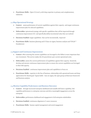 © QR Systems Inc. 2014 9 | P a g e
 Practitioner Skills: Open CA Level 3 with deep expertise in primary and complementary
industries.
2.2 Map Operational Strategy
 Context: assess performance of current capabilities against their capacity and target continuous
improvement plan for selected capabilities.
 Deliverables: operational strategy with specific capabilities that will be improved through
continuous improvement (CI) and specifically define incremental value that can realized
 Decisions Enabled: target capabilities that can be incrementally improved
 Practitioner Skills: business planning and CI (lean six sigma, business analysis and TOGAF ®
foundations)
2.3 Support and Continuous Improvement
 Context: often ensuring the current capabilities are leveraged to the fullest is more important than
new investment. This service makes the EA practitioner part current operational units.
 Deliverables: assess the current performance of capabilities against their capacity. Iteratively
develop and execute continuous improvement plan to ensure the current capabilities are leveraged
to their full capacity.
 Decisions Enabled: continuous improvement plan and capabilities to focus on.
 Practitioner Skills: expertise in the line of business, relationship with operational teams and deep
appreciation for shared goal. Typical skills – lean six sigma, the open group architecture framework
and business analysis.
2.4 Monitor Capability Performance and Business Outcomes
 Context: through structured enterprise dashboard and suitable drill down capability, link
capability performance to enterprise outcome and drive meaningful engagement across the
enterprise
 Deliverables: performance dashboard and engagement of all enterprise stakeholders
 Decisions Enabled: continuous alignment of scarce resources
 Practitioner Skills: human capital management and social engagement
 