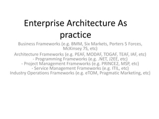 Enterprise Architecture As
practice
Business Frameworks (e.g. BMM, Six Markets, Porters 5 Forces,
McKinsey 7S, etc)
Architecture Frameworks (e.g. PEAF, MODAF, TOGAF, TEAF, IAF, etc)
- Programming Frameworks (e.g. .NET, J2EE, etc)
- Project Management Frameworks (e.g. PRINCE2, MSP, etc)
- Service Management Frameworks (e.g. ITIL, etc)
Industry Operations Frameworks (e.g. eTOM, Pragmatic Marketing, etc)
 
