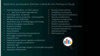 Application prioritization (Decision criteria for On-Premise to Cloud)
• Proximity/dependency on other systems
• Real time Vs Batch dependencies
• Technology Stack complexity
• Application owner acceptance – Cloud appetite
• Windows Server 2003 Stack
• Applications built on limiting/legacy technology
• Extreme throughput requirements
• Business Criticality
• Data classification
• Cloud feasibility
• Applications on recently procured physical
• Early stage of depreciation cycle
• Expected Costs
• Operating system version upgrade considerations
• Application upgrade considerations
• Application age
• Application - percentage change in functionality anticipated
• Application Performance
• Business Continuity Plan
• Availability considerations
• Disaster Recovery Considerations
• Security considerations
• Integration considerations
• Service considerations
• Platform considerations
• Environment considerations (Dev/Test)
• Functional redundancies
• Maintenance Costs
• Risk Assessment
 