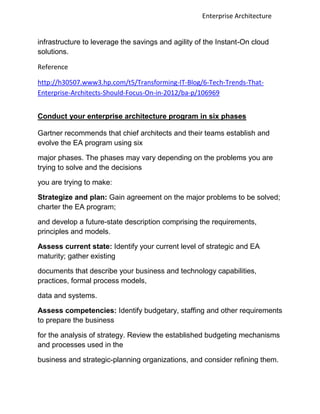 Enterprise Architecture


infrastructure to leverage the savings and agility of the Instant-On cloud
solutions.

Reference

http://h30507.www3.hp.com/t5/Transforming-IT-Blog/6-Tech-Trends-That-
Enterprise-Architects-Should-Focus-On-in-2012/ba-p/106969


Conduct your enterprise architecture program in six phases

Gartner recommends that chief architects and their teams establish and
evolve the EA program using six

major phases. The phases may vary depending on the problems you are
trying to solve and the decisions

you are trying to make:

Strategize and plan: Gain agreement on the major problems to be solved;
charter the EA program;

and develop a future-state description comprising the requirements,
principles and models.

Assess current state: Identify your current level of strategic and EA
maturity; gather existing

documents that describe your business and technology capabilities,
practices, formal process models,

data and systems.

Assess competencies: Identify budgetary, staffing and other requirements
to prepare the business

for the analysis of strategy. Review the established budgeting mechanisms
and processes used in the

business and strategic-planning organizations, and consider refining them.
 