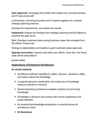 Enterprise Architecture


Gain approval: Leveraging the charter from phase one, provide business
and IT executives with

a formal plan, and bring business and IT experts together for a shared
strategic-planning exercise.

Develop the requirements, and assess the results.

Implement: Analyze the findings from strategic-planning and EA efforts to
prioritize the gaps to be

filled. Develop investment plans using business cases that emerged from
EA efforts. Present the

findings to stakeholders and leaders to get investment plans approved.

Operate and evolve: Improve and refine your efforts. Over time, the future
state will be articulated in

greater detail.

Applications of Enterprise Architecture

(In social network)

    Architecture defined capability to collect ,discover ,represent ,relate,
     and reason about the knowledge.

    it supports dynamic coordination and social use of knowledge
     resource relevant to missions

    Social networking architecture enables evolution of community
     knowledge

    Knowledge is dynamic and evolves with human experience and
     social networks

    An overarching knowledge perspective is required across all
     architecture views

    (In Business)
 