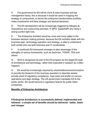 Enterprise Architecture


C.    The governance for EA will be more & more business and top
management heavy; this is because it would be used in mapping the
strategy to components, to derive the enterprise transformation portfolio,
make investments and take strategic and tactical decisions.

D.    The EA development will be increasingly triggered by Mergers &
Acquisitions and outsourcing activities; IT BPO, SaaS(ASP) are riding a
strong current right now.

E.    The Enterprise Architect would be more and more called in the
business decision making process; because the EA architect deals with the
business logic, technology operation and strategy, is able to understand
both worlds and use both business and IT vocabularies.

F.    A combined EA framework emerges to take advantage of the
strengths of various frameworks, such as Zachman, TOGAF, FEA and
others.

G.    SOA is recognized as part of the EA program as the target EA style
of architecture and technology, rather than executed in isolation as it often
happens

H.    EA would be increasingly required by shareholders/owners/investors
to provide the blueprint of the business operation to describe assets,
provide proof of regulatory compliance, map costs and profits on various
operations and align strategy. The US government mandates EA to the
public sector. EA would become a regulatory feature for public listed
companies.

Benefits of Enterprise Architecture



If Enterprise Architecture is successfully defined, implemented and
followed - a simple set of benefits should be delivered - better, faster
and cheaper
 