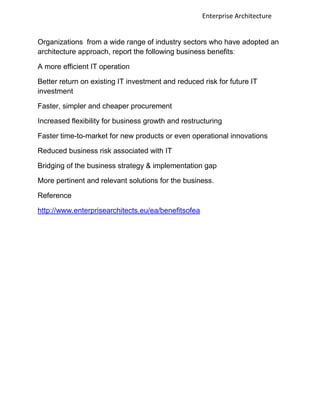Enterprise Architecture


Organizations from a wide range of industry sectors who have adopted an
architecture approach, report the following business benefits:

A more efficient IT operation

Better return on existing IT investment and reduced risk for future IT
investment

Faster, simpler and cheaper procurement

Increased flexibility for business growth and restructuring

Faster time-to-market for new products or even operational innovations

Reduced business risk associated with IT

Bridging of the business strategy & implementation gap

More pertinent and relevant solutions for the business.

Reference

http://www.enterprisearchitects.eu/ea/benefitsofea
 