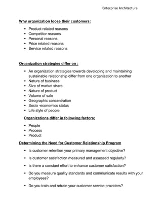 Enterprise Architecture


Why organization loose their customers:

     Product related reasons
     Competitor reasons
     Personal reasons
     Price related reasons
     Service related reasons



Organization strategies differ on :

   An organization strategies towards developing and maintaining
    sustainable relationship differ from one organization to another
   Nature of business
   Size of market share
   Nature of product
   Volume of sale
   Geographic concentration
   Socio -economics status
   Life style of people

  Organizations differ in following factors:

   People
   Process
   Product

Determining the Need for Customer Relationship Program

   Is customer retention your primary management objective?

   Is customer satisfaction measured and assessed regularly?

   Is there a constant effort to enhance customer satisfaction?

   Do you measure quality standards and communicate results with your
    employees?

   Do you train and retrain your customer service providers?
 