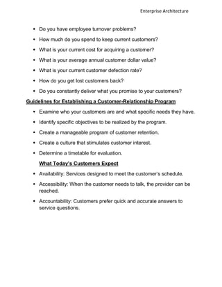 Enterprise Architecture


   Do you have employee turnover problems?

   How much do you spend to keep current customers?

   What is your current cost for acquiring a customer?

   What is your average annual customer dollar value?

   What is your current customer defection rate?

   How do you get lost customers back?

   Do you constantly deliver what you promise to your customers?

Guidelines for Establishing a Customer-Relationship Program

   Examine who your customers are and what specific needs they have.

   Identify specific objectives to be realized by the program.

   Create a manageable program of customer retention.

   Create a culture that stimulates customer interest.

   Determine a timetable for evaluation.

     What Today’s Customers Expect

   Availability: Services designed to meet the customer‟s schedule.

   Accessibility: When the customer needs to talk, the provider can be
    reached.

   Accountability: Customers prefer quick and accurate answers to
    service questions.
 