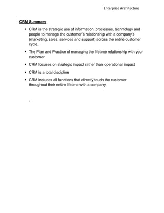 Enterprise Architecture


CRM Summary

  CRM is the strategic use of information, processes, technology and
   people to manage the customer‟s relationship with a company‟s
   (marketing, sales, services and support) across the entire customer
   cycle.

  The Plan and Practice of managing the lifetime relationship with your
   customer

  CRM focuses on strategic impact rather than operational impact

  CRM is a total discipline

  CRM includes all functions that directly touch the customer
   throughout their entire lifetime with a company



   .
 