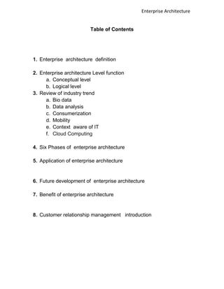 Enterprise Architecture


                          Table of Contents




1. Enterprise architecture definition

2. Enterprise architecture Level function
     a. Conceptual level
     b. Logical level
3. Review of industry trend
     a. Bio data
     b. Data analysis
     c. Consumerization
     d. Mobility
     e. Context aware of IT
     f. Cloud Computing

4. Six Phases of enterprise architecture

5. Application of enterprise architecture


6. Future development of enterprise architecture

7. Benefit of enterprise architecture


8. Customer relationship management introduction
 