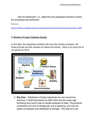Enterprise Architecture




·      plan for distribution, i.e., determine the geographic locations where
the processes are performed.
Reference

http://it.toolbox.com/blogs/enterprise-solutions/levels-of-detail-for-functional-decomposition-14626




3. Review of major industry trends:


In this light, the enterprise architect will scan the industry analysts, the
trade journals and the vendors for ideas and trends. Here is my short list of
six trends for 2012:




   1. Big Data – Databases of large magnitude are not uncommon
      anymore. I recall discussions at client sites only ten years ago
      lamenting how hard it was to handle terabytes of data. The physical
      constraints and cost of storage per unit is declining, and now we
      speak of exabytes and zettabytes of storage. The data isn‟t just
 