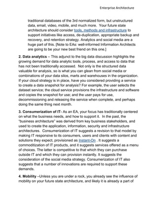 Enterprise Architecture


      traditional databases of the 3rd normalized form, but unstructured
      data, email, video, mobile, and much more. Your future state
      architecture should consider tools, methods and infrastructure to
      support initiatives like access, de-duplication, appropriate backup and
      recovery, and retention strategy. Analytics and social media are a
      huge part of this. [Note to EAs: well-informed Information Architects
      are going to be your new best friend on this one.]

2. Data analytics – This adjunct to the big data discussion highlights the
growing demand for data analytic tools, process, and access to data that
has not been traditionally accessed. Not only is the structured data
valuable for analysis, so is what you can glean from social media or
combinations of your data silos, marts and warehouses in the organization.
If your cloud strategy is in place, have you considered providing a service
to create a data snapshot for analysis? For example, the user selects the
dataset service; the cloud service provisions the infrastructure and software
and copies the snapshot for use; and the user pays for use,
decommissioning and releasing the service when complete, and perhaps
doing the same thing next month.

3. Consumerization of IT- As an EA, your focus has traditionally centered
on what the business needs, and how to support it. In the past, the
“business architecture” was derived from key business stakeholders, and
used to create the application, information, security and infrastructure
architectures. Consumerization of IT suggests a revision to that model by
making IT responsive to its consumers, users and clients with content and
solutions they expect, provisioned as Instant-On . It suggests a
commoditization of IT products, and it suggests services offered as a menu
of choices. The latter is competitive to that which they can purchase
outside IT and which they can provision instantly. It suggests the
consideration of the social media strategy. Consumerization of IT also
suggests that a number of innovations are required to support these
demands.

4. Mobility –Unless you are under a rock, you already see the influence of
mobility on your future state architecture, and likely it is already a part of
 