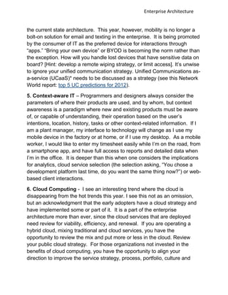 Enterprise Architecture


the current state architecture. This year, however, mobility is no longer a
bolt-on solution for email and texting in the enterprise. It is being promoted
by the consumer of IT as the preferred device for interactions through
“apps.” “Bring your own device” or BYOD is becoming the norm rather than
the exception. How will you handle lost devices that have sensitive data on
board? [Hint: develop a remote wiping strategy, or limit access]. It‟s unwise
to ignore your unified communication strategy. Unified Communications as-
a-service (UCaaS)* needs to be discussed as a strategy (see this Network
World report: top 5 UC predictions for 2012).

5. Context-aware IT – Programmers and designers always consider the
parameters of where their products are used, and by whom, but context
awareness is a paradigm where new and existing products must be aware
of, or capable of understanding, their operation based on the user‟s
intentions, location, history, tasks or other context-related information. If I
am a plant manager, my interface to technology will change as I use my
mobile device in the factory or at home, or if I use my desktop. As a mobile
worker, I would like to enter my timesheet easily while I‟m on the road, from
a smartphone app, and have full access to reports and detailed data when
I‟m in the office. It is deeper than this when one considers the implications
for analytics, cloud service selection (the selection asking, “You chose a
development platform last time, do you want the same thing now?”) or web-
based client interactions.

6. Cloud Computing - I see an interesting trend where the cloud is
disappearing from the hot trends this year. I see this not as an omission,
but an acknowledgment that the early adopters have a cloud strategy and
have implemented some or part of it. It is a part of the enterprise
architecture more than ever, since the cloud services that are deployed
need review for viability, efficiency, and renewal. If you are operating a
hybrid cloud, mixing traditional and cloud services, you have the
opportunity to review the mix and put more or less in the cloud. Review
your public cloud strategy. For those organizations not invested in the
benefits of cloud computing, you have the opportunity to align your
direction to improve the service strategy, process, portfolio, culture and
 