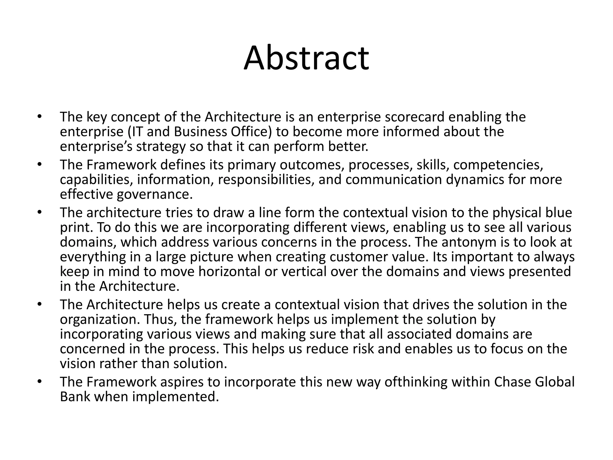 Abstract
•   The key concept of the Architecture is an enterprise scorecard enabling the
    enterprise (IT and Business Office) to become more informed about the
    enterprise’s strategy so that it can perform better.
•   The Framework defines its primary outcomes, processes, skills, competencies,
    capabilities, information, responsibilities, and communication dynamics for more
    effective governance.
•   The architecture tries to draw a line form the contextual vision to the physical blue
    print. To do this we are incorporating different views, enabling us to see all various
    domains, which address various concerns in the process. The antonym is to look at
    everything in a large picture when creating customer value. Its important to always
    keep in mind to move horizontal or vertical over the domains and views presented
    in the Architecture.
•   The Architecture helps us create a contextual vision that drives the solution in the
    organization. Thus, the framework helps us implement the solution by
    incorporating various views and making sure that all associated domains are
    concerned in the process. This helps us reduce risk and enables us to focus on the
    vision rather than solution.
•   The Framework aspires to incorporate this new way ofthinking within Chase Global
    Bank when implemented.
 