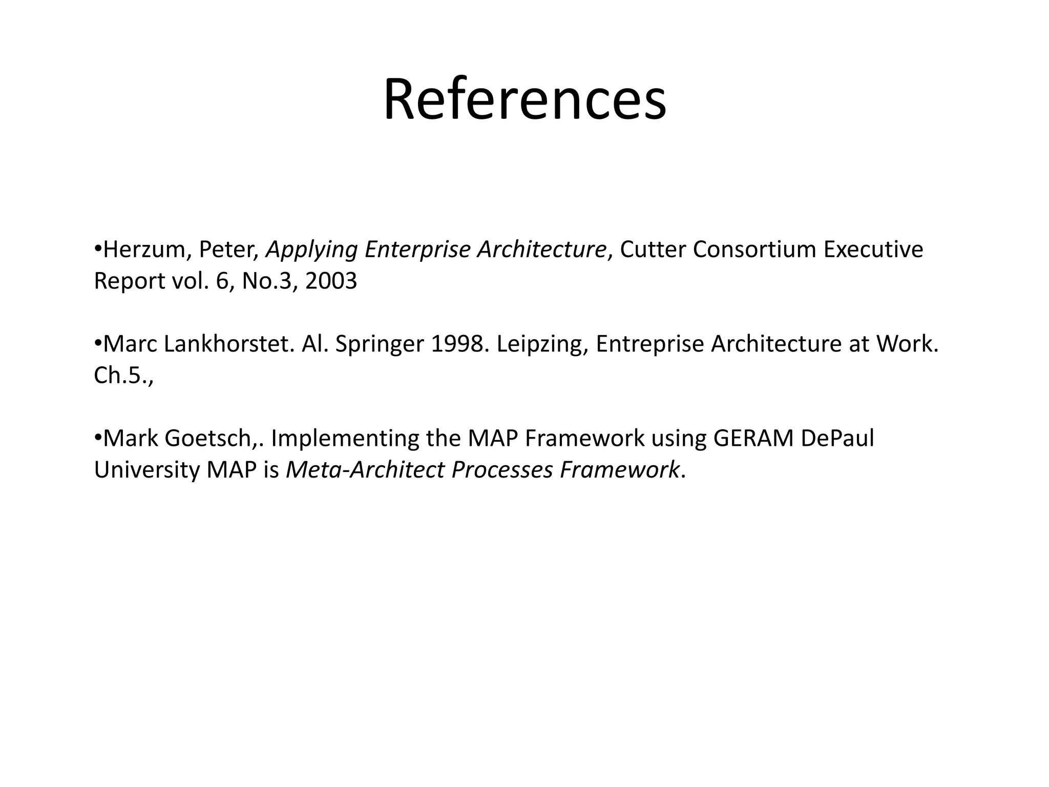 References

•Herzum, Peter, Applying Enterprise Architecture, Cutter Consortium Executive
Report vol. 6, No.3, 2003

•Marc Lankhorstet. Al. Springer 1998. Leipzing, Entreprise Architecture at Work.
Ch.5.,

•Mark Goetsch,. Implementing the MAP Framework using GERAM DePaul
University MAP is Meta-Architect Processes Framework.
 