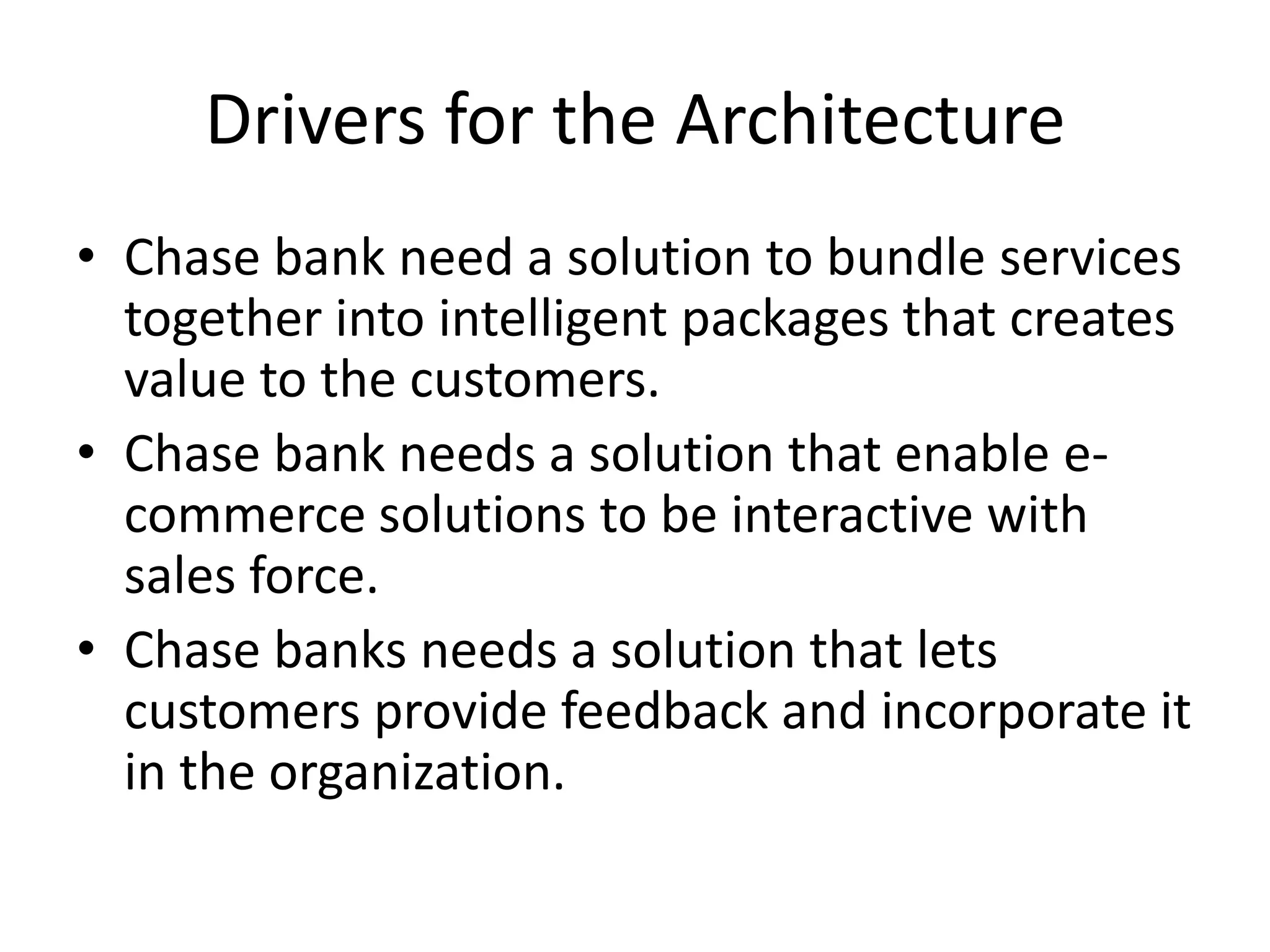 Drivers for the Architecture
• Chase bank need a solution to bundle services
  together into intelligent packages that creates
  value to the customers.
• Chase bank needs a solution that enable e-
  commerce solutions to be interactive with
  sales force.
• Chase banks needs a solution that lets
  customers provide feedback and incorporate it
  in the organization.
 