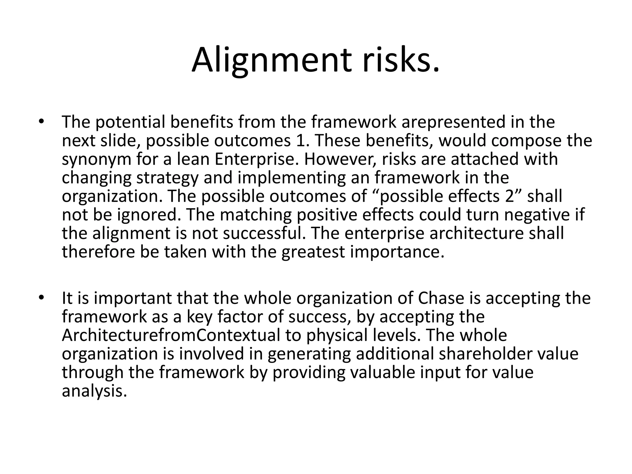 Alignment risks.
• The potential benefits from the framework arepresented in the
  next slide, possible outcomes 1. These benefits, would compose the
  synonym for a lean Enterprise. However, risks are attached with
  changing strategy and implementing an framework in the
  organization. The possible outcomes of “possible effects 2” shall
  not be ignored. The matching positive effects could turn negative if
  the alignment is not successful. The enterprise architecture shall
  therefore be taken with the greatest importance.

• It is important that the whole organization of Chase is accepting the
  framework as a key factor of success, by accepting the
  ArchitecturefromContextual to physical levels. The whole
  organization is involved in generating additional shareholder value
  through the framework by providing valuable input for value
  analysis.
 
