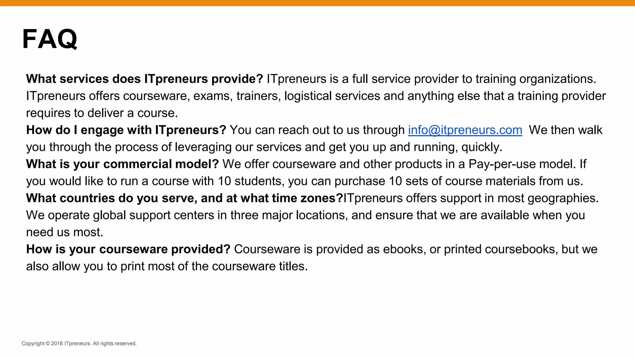 Copyright © 2016 ITpreneurs. All rights reserved.
FAQ
What services does ITpreneurs provide? ITpreneurs is a full service provider to training organizations.
ITpreneurs offers courseware, exams, trainers, logistical services and anything else that a training provider
requires to deliver a course.
How do I engage with ITpreneurs? You can reach out to us through info@itpreneurs.com We then walk
you through the process of leveraging our services and get you up and running, quickly.
What is your commercial model? We offer courseware and other products in a Pay-per-use model. If
you would like to run a course with 10 students, you can purchase 10 sets of course materials from us.
What countries do you serve, and at what time zones?ITpreneurs offers support in most geographies.
We operate global support centers in three major locations, and ensure that we are available when you
need us most.
How is your courseware provided? Courseware is provided as ebooks, or printed coursebooks, but we
also allow you to print most of the courseware titles.
 