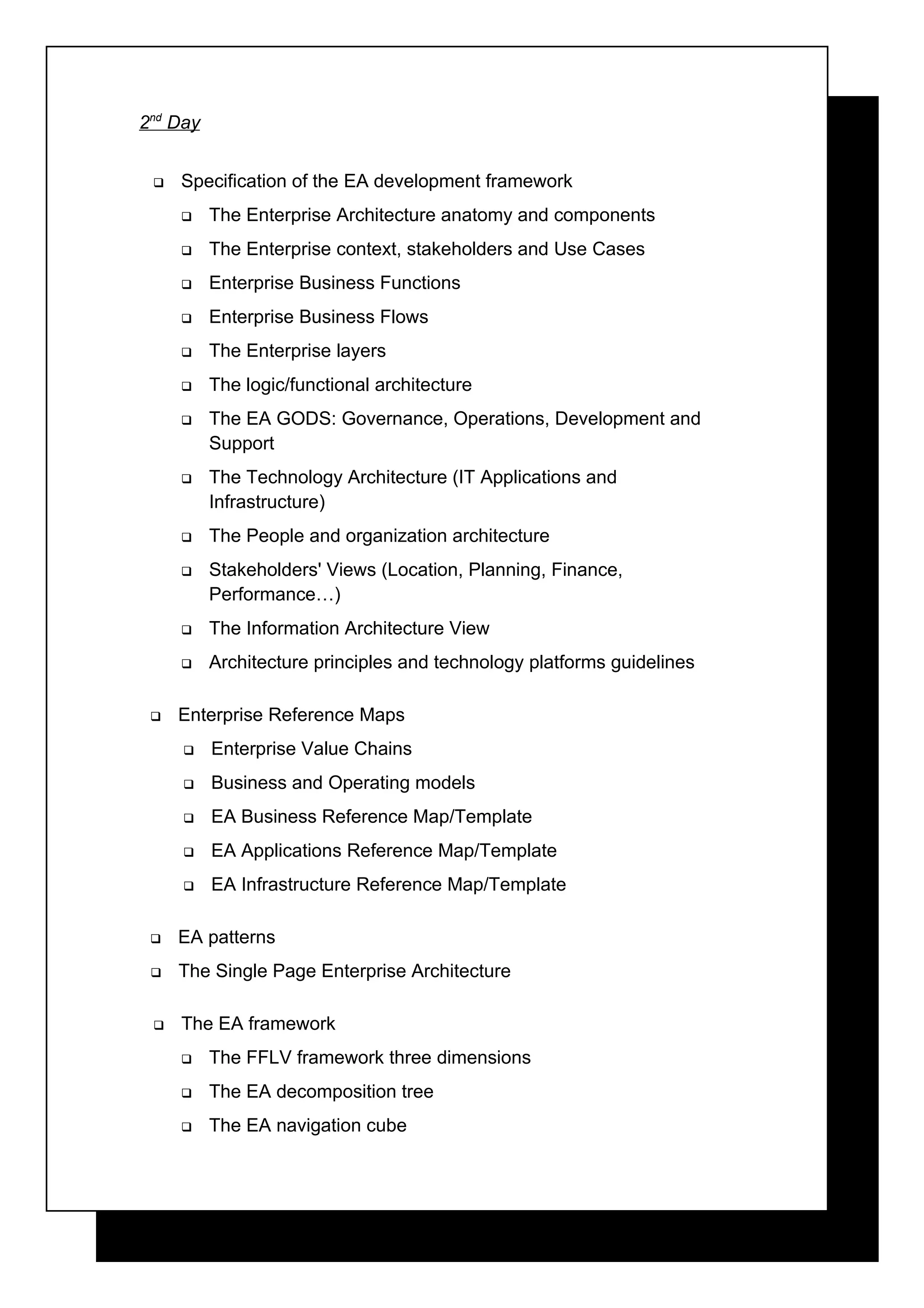 2nd Day


    Specification of the EA development framework
         The Enterprise Architecture anatomy and components
         The Enterprise context, stakeholders and Use Cases
         Enterprise Business Functions
         Enterprise Business Flows
         The Enterprise layers
         The logic/functional architecture
         The EA GODS: Governance, Operations, Development and
          Support
         The Technology Architecture (IT Applications and
          Infrastructure)
         The People and organization architecture
         Stakeholders' Views (Location, Planning, Finance,
          Performance…)
         The Information Architecture View
         Architecture principles and technology platforms guidelines

    Enterprise Reference Maps
         Enterprise Value Chains
         Business and Operating models
         EA Business Reference Map/Template
         EA Applications Reference Map/Template
         EA Infrastructure Reference Map/Template

    EA patterns
    The Single Page Enterprise Architecture

    The EA framework
         The FFLV framework three dimensions
         The EA decomposition tree
         The EA navigation cube
 