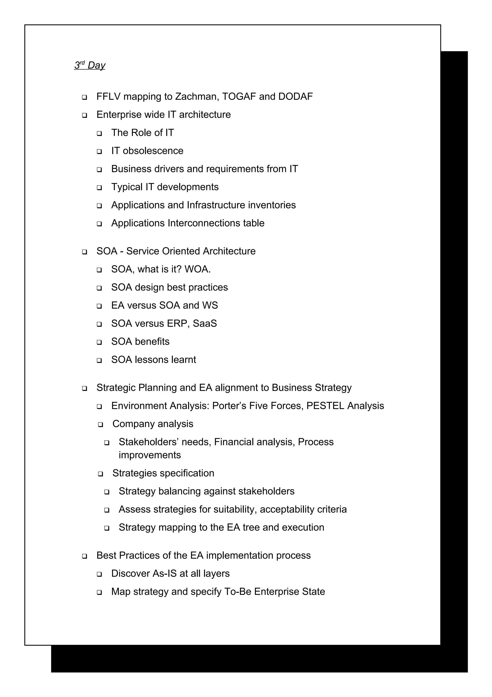3rd Day


    FFLV mapping to Zachman, TOGAF and DODAF
    Enterprise wide IT architecture
            The Role of IT
            IT obsolescence
            Business drivers and requirements from IT
            Typical IT developments
            Applications and Infrastructure inventories
            Applications Interconnections table

    SOA - Service Oriented Architecture
            SOA, what is it? WOA.
            SOA design best practices
            EA versus SOA and WS
            SOA versus ERP, SaaS
            SOA benefits
            SOA lessons learnt

    Strategic Planning and EA alignment to Business Strategy
            Environment Analysis: Porter’s Five Forces, PESTEL Analysis
            Company analysis
             Stakeholders’ needs, Financial analysis, Process
              improvements
            Strategies specification
             Strategy balancing against stakeholders
             Assess strategies for suitability, acceptability criteria
             Strategy mapping to the EA tree and execution

    Best Practices of the EA implementation process
            Discover As-IS at all layers
            Map strategy and specify To-Be Enterprise State
 