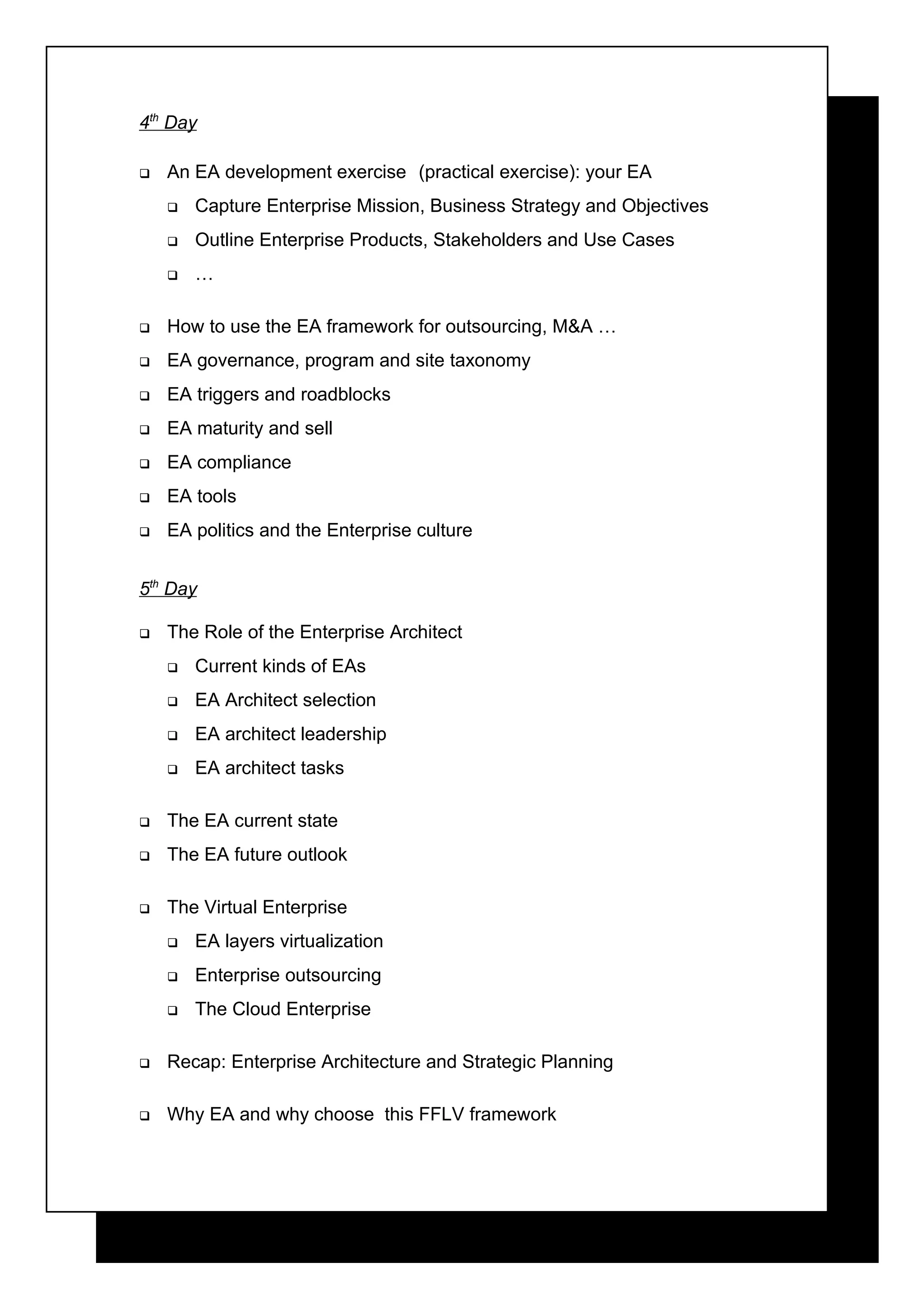 4th Day

   An EA development exercise (practical exercise): your EA
       Capture Enterprise Mission, Business Strategy and Objectives
       Outline Enterprise Products, Stakeholders and Use Cases
       …

   How to use the EA framework for outsourcing, M&A …
   EA governance, program and site taxonomy
   EA triggers and roadblocks
   EA maturity and sell
   EA compliance
   EA tools
   EA politics and the Enterprise culture


5th Day

   The Role of the Enterprise Architect
       Current kinds of EAs
       EA Architect selection
       EA architect leadership
       EA architect tasks

   The EA current state
   The EA future outlook

   The Virtual Enterprise
       EA layers virtualization
       Enterprise outsourcing
       The Cloud Enterprise

   Recap: Enterprise Architecture and Strategic Planning

   Why EA and why choose this FFLV framework
 