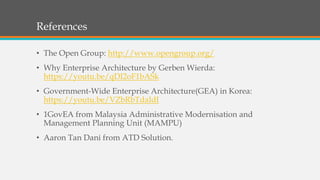 References
• The Open Group: http://www.opengroup.org/
• Why Enterprise Architecture by Gerben Wierda:
https://youtu.be/qDI2oF1bASk
• Government-Wide Enterprise Architecture(GEA) in Korea:
https://youtu.be/VZbRbTdaIdI
• 1GovEA from Malaysia Administrative Modernisation and
Management Planning Unit (MAMPU)
• Aaron Tan Dani from ATD Solution.
 