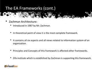 The EA Frameworks (cont.)

•   Zachman Architecture:
    •   Introduced in 1987 by Mr. Zachman.

    •   In theoretical point of view it is the most complete framework.

    •   It contains all six aspects and all views related to information system of an
        organization.

    •   Principles and Concepts of this framework is affected other frameworks.

    •   Zifa institute which is established by Zachman is supporting this framework.
 